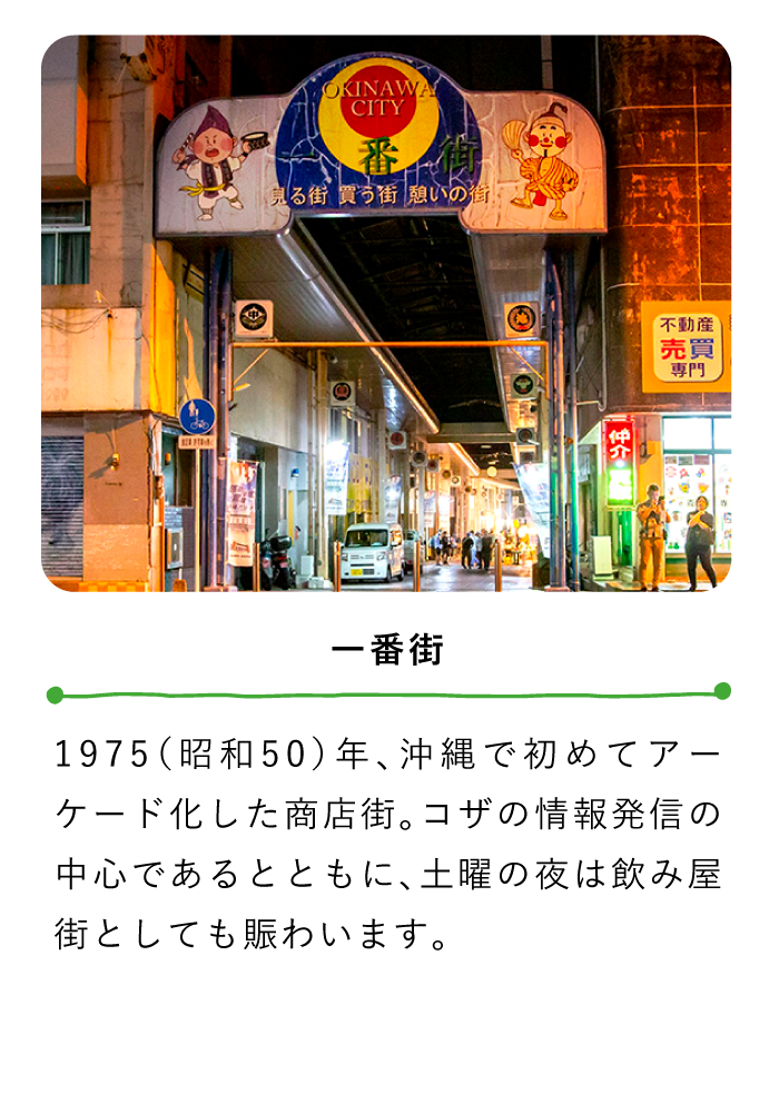 一番街〜1975（昭和50）年、沖縄で初めてアーケード化した商店街。コザの情報発信の中心であるとともに、土曜の夜は飲み屋街としても賑わいます。